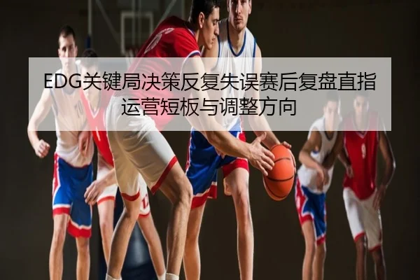 EDG关键局决策反复失误赛后复盘直指运营短板与调整方向