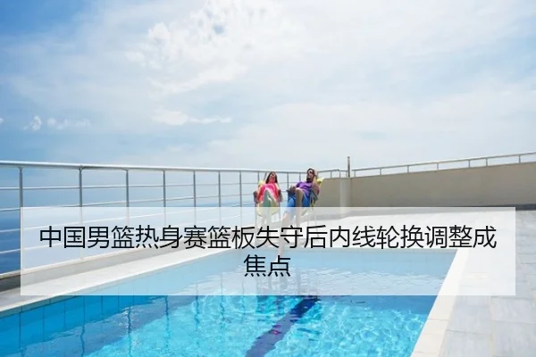 中国男篮热身赛篮板失守后内线轮换调整成焦点