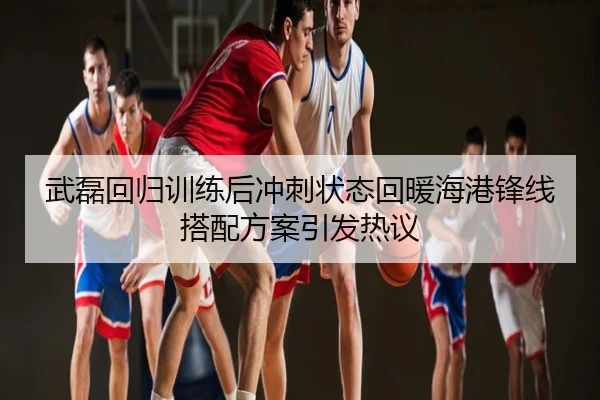 武磊回归训练后冲刺状态回暖海港锋线搭配方案引发热议