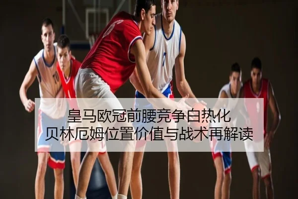 皇马欧冠前腰竞争白热化 贝林厄姆位置价值与战术再解读