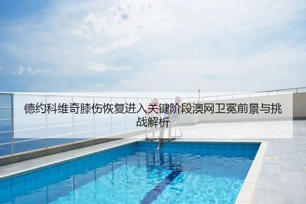 德约科维奇膝伤恢复进入关键阶段澳网卫冕前景与挑战解析