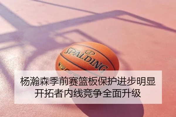 杨瀚森季前赛篮板保护进步明显 开拓者内线竞争全面升级